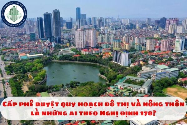 Cấp phê duyệt quy hoạch đô thị và nông thôn là những ai theo Nghị định 178?