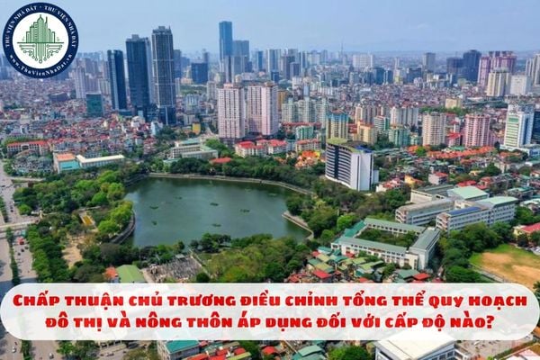 Chấp thuận chủ trương điều chỉnh tổng thể quy hoạch đô thị và nông thôn áp dụng đối với cấp độ nào?