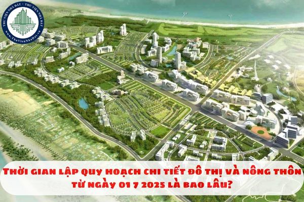 Thời gian lập quy hoạch chi tiết đô thị và nông thôn từ ngày 01 7 2025 là bao lâu?