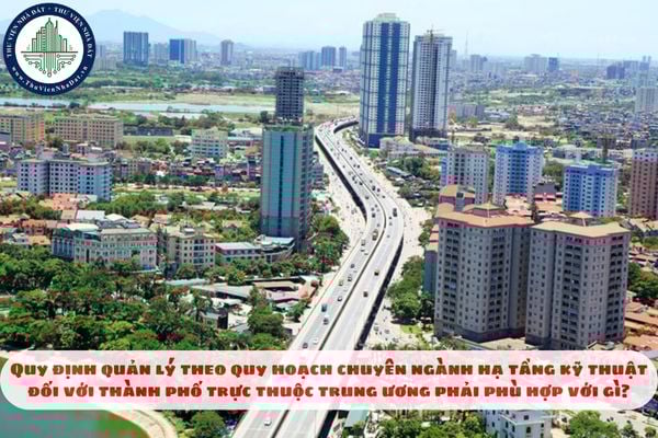 Quy định quản lý theo quy hoạch chuyên ngành hạ tầng kỹ thuật đối với thành phố trực thuộc trung ương phải phù hợp với gì?