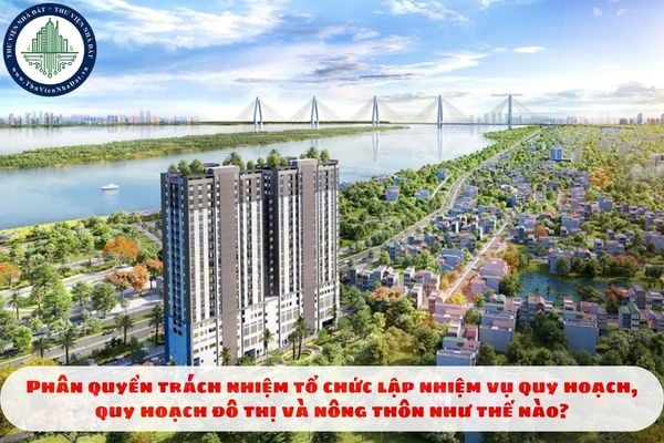 Phân quyền trách nhiệm tổ chức lập nhiệm vụ quy hoạch, quy hoạch đô thị và nông thôn như thế nào?