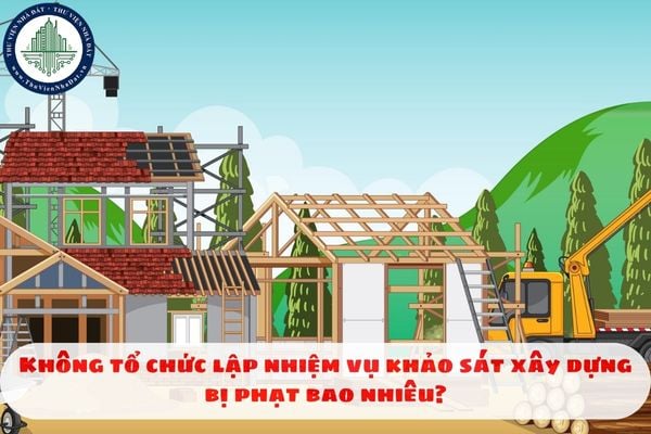 Không tổ chức lập nhiệm vụ khảo sát xây dựng bị phạt bao nhiêu?
