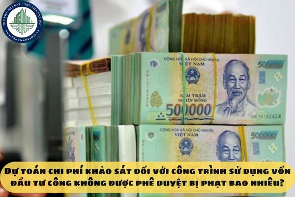 Dự toán chi phí khảo sát đối với công trình sử dụng vốn đầu tư công không được phê duyệt bị phạt bao nhiêu?