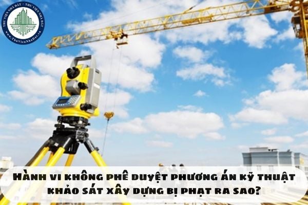Hành vi không phê duyệt phương án kỹ thuật khảo sát xây dựng bị phạt ra sao?