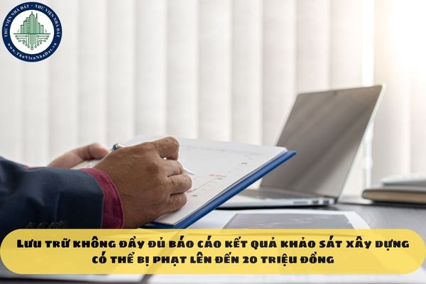 Lưu trữ không đầy đủ báo cáo kết quả khảo sát xây dựng có thể bị phạt lên đến 20 triệu đồng