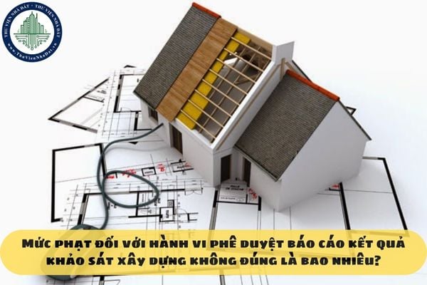 Mức phạt đối với hành vi phê duyệt báo cáo kết quả khảo sát xây dựng không đúng là bao nhiêu?