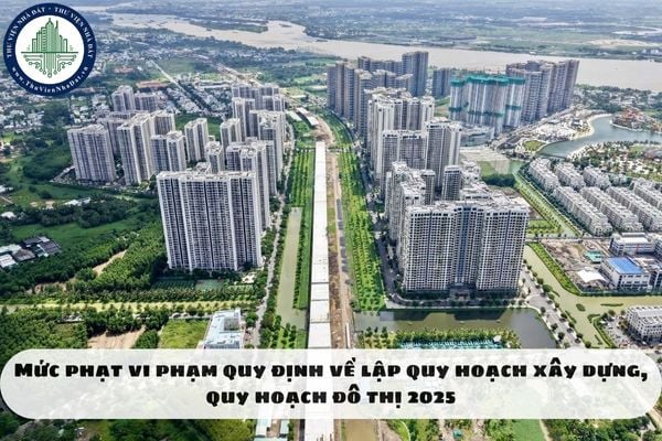 Mức phạt vi phạm quy định về lập quy hoạch xây dựng, quy hoạch đô thị 2025