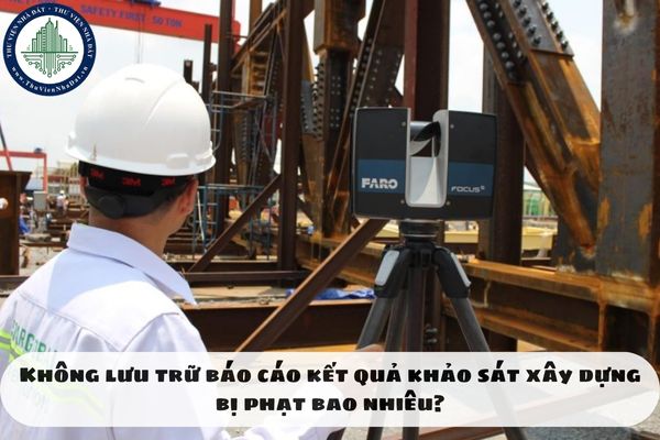 Không lưu trữ báo cáo kết quả khảo sát xây dựng bị phạt bao nhiêu?