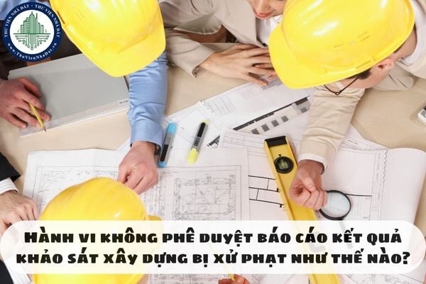 Hành vi không phê duyệt báo cáo kết quả khảo sát xây dựng bị xử phạt như thế nào?