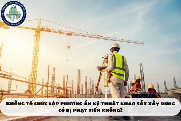 Không tổ chức lập phương án kỹ thuật khảo sát xây dựng có bị phạt tiền không?