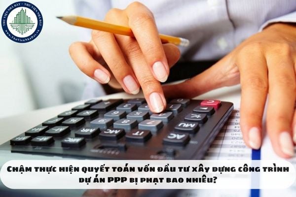 Chậm thực hiện quyết toán vốn đầu tư xây dựng công trình dự án PPP bị phạt bao nhiêu?