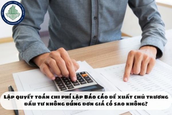 Lập quyết toán chi phí lập Báo cáo đề xuất chủ trương đầu tư không đúng đơn giá có sao không?