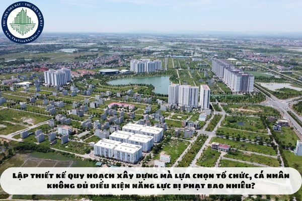 Lập thiết kế quy hoạch xây dựng mà lựa chọn tổ chức, cá nhân không đủ điều kiện năng lực bị phạt bao nhiêu?