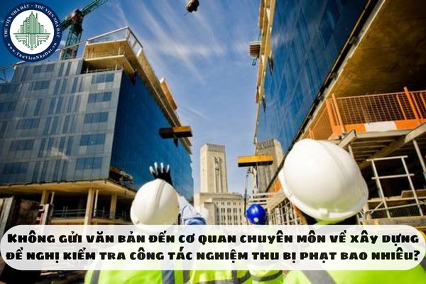 Không gửi văn bản đến cơ quan chuyên môn về xây dựng đề nghị kiểm tra công tác nghiệm thu bị phạt bao nhiêu?