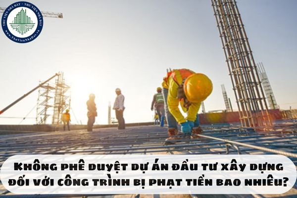 Không phê duyệt dự án đầu tư xây dựng đối với công trình bị phạt tiền bao nhiêu?