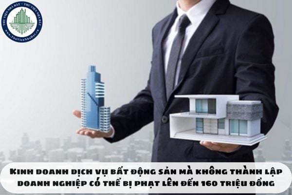 Kinh doanh dịch vụ bất động sản mà không thành lập doanh nghiệp có thể bị phạt lên đến 160 triệu đồng