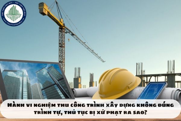 Hành vi nghiệm thu công trình xây dựng không đúng trình tự, thủ tục bị xử phạt ra sao?