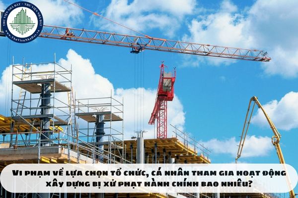 Vi phạm về lựa chọn tổ chức, cá nhân tham gia hoạt động xây dựng bị xử phạt hành chính bao nhiêu?