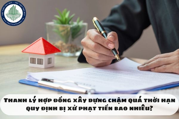 Thanh lý hợp đồng xây dựng chậm quá thời hạn quy định bị xử phạt tiền bao nhiêu?