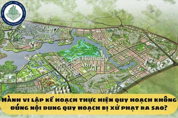 Hành vi lập kế hoạch thực hiện quy hoạch không đúng nội dung quy hoạch bị xử phạt ra sao?