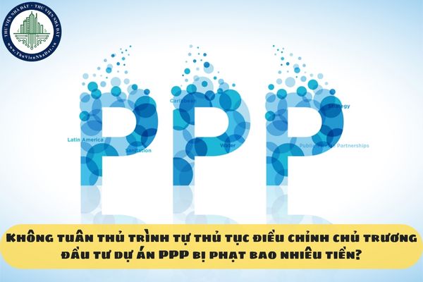 Không tuân thủ trình tự thủ tục điều chỉnh chủ trương đầu tư dự án PPP bị phạt bao nhiêu tiền?