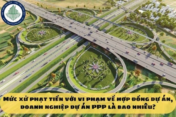 Mức xử phạt tiền với vi phạm về hợp đồng dự án, doanh nghiệp dự án PPP là bao nhiêu?