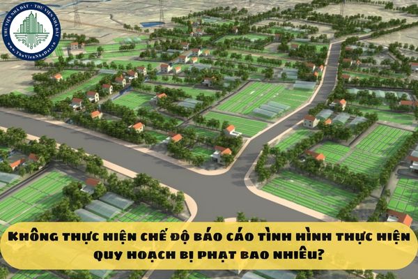 Không thực hiện chế độ báo cáo tình hình thực hiện quy hoạch bị phạt bao nhiêu?