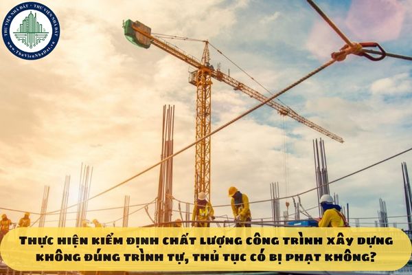 Thực hiện kiểm định chất lượng công trình xây dựng không đúng trình tự, thủ tục có bị phạt không?