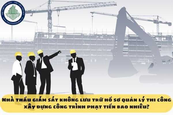 Nhà thầu giám sát không lưu trữ hồ sơ quản lý thi công xây dựng công trình phạt tiền bao nhiêu?