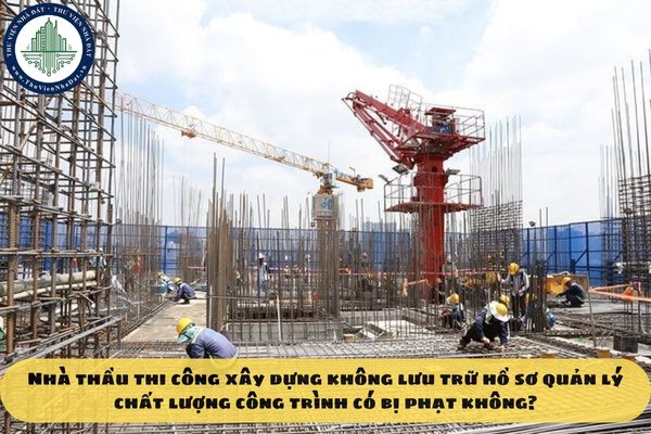 Nhà thầu thi công xây dựng không lưu trữ hồ sơ quản lý chất lượng công trình có bị phạt không?