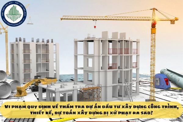 Vi phạm quy định về thẩm tra dự án đầu tư xây dựng công trình, thiết kế, dự toán xây dựng bị xử phạt ra sao?