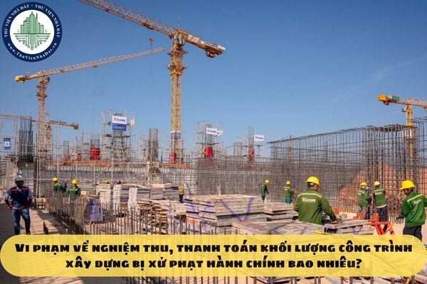 Vi phạm về nghiệm thu, thanh toán khối lượng công trình xây dựng bị xử phạt hành chính bao nhiêu?