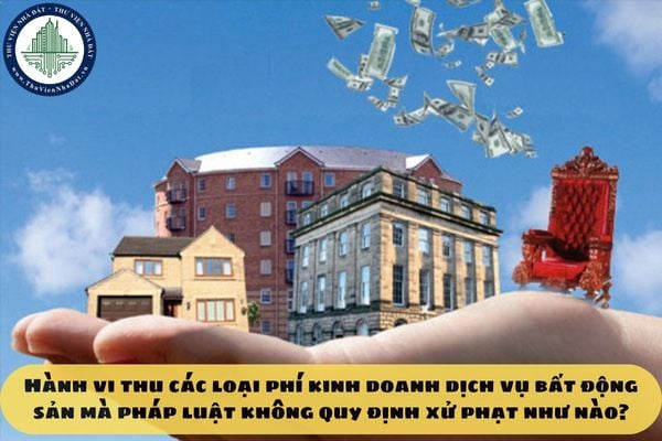 Hành vi thu các loại phí kinh doanh dịch vụ bất động sản mà pháp luật không quy định xử phạt như nào?
