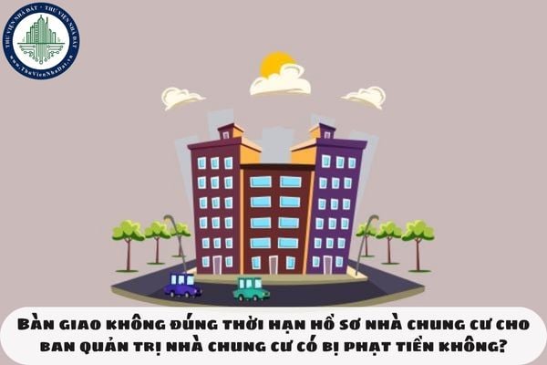 Bàn giao không đúng thời hạn hồ sơ nhà chung cư cho ban quản trị nhà chung cư có bị phạt tiền không?