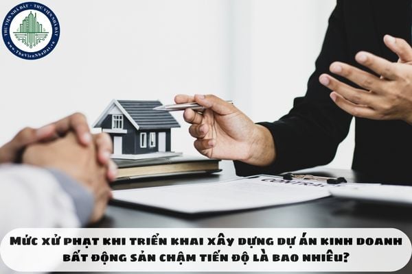 Mức xử phạt khi triển khai xây dựng dự án kinh doanh bất động sản chậm tiến độ là bao nhiêu?