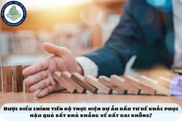 Được điều chỉnh tiến độ thực hiện dự án đầu tư để khắc phục hậu quả bất khả kháng về đất đai không?