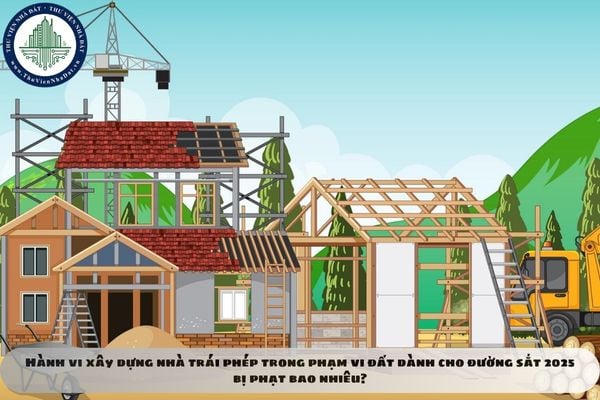 Hành vi xây dựng nhà trái phép trong phạm vi đất dành cho đường sắt 2025 bị phạt bao nhiêu?