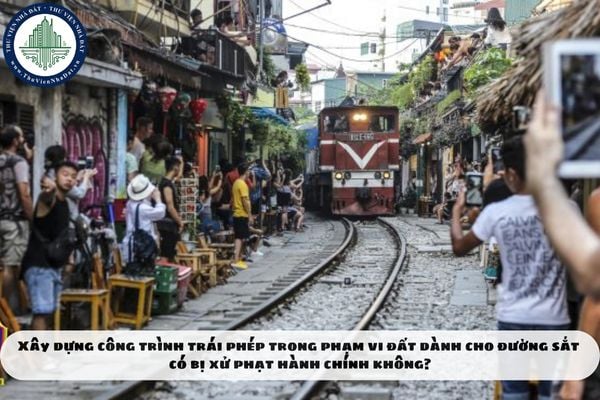 Xây dựng công trình trái phép trong phạm vi đất dành cho đường sắt có bị xử phạt hành chính không?