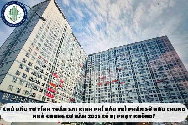 Chủ đầu tư tính toán sai kinh phí bảo trì phần sở hữu chung nhà chung cư năm 2025 có bị phạt không?