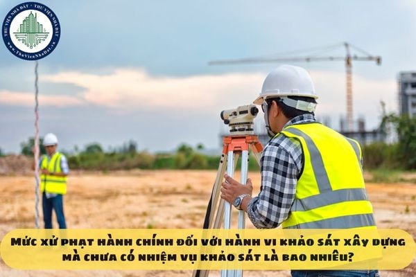 Mức xử phạt hành chính đối với hành vi khảo sát xây dựng mà chưa có nhiệm vụ khảo sát là bao nhiêu?