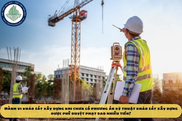 Hành vi khảo sát xây dựng khi chưa có phương án kỹ thuật khảo sát xây dựng được phê duyệt phạt bao nhiêu tiền?