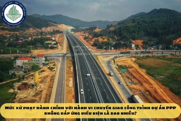 Mức xử phạt hành chính với hành vi chuyển giao công trình dự án PPP không đáp ứng điều kiện là bao nhiêu?