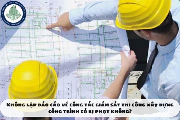 Không lập báo cáo về công tác giám sát thi công xây dựng công trình có bị phạt không?