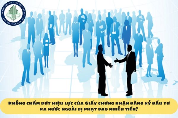 Không chấm dứt hiệu lực của Giấy chứng nhận đăng ký đầu tư ra nước ngoài bị phạt bao nhiêu tiền?