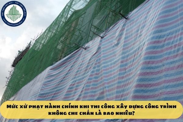 Mức xử phạt hành chính khi thi công xây dựng công trình không che chắn là bao nhiêu?
