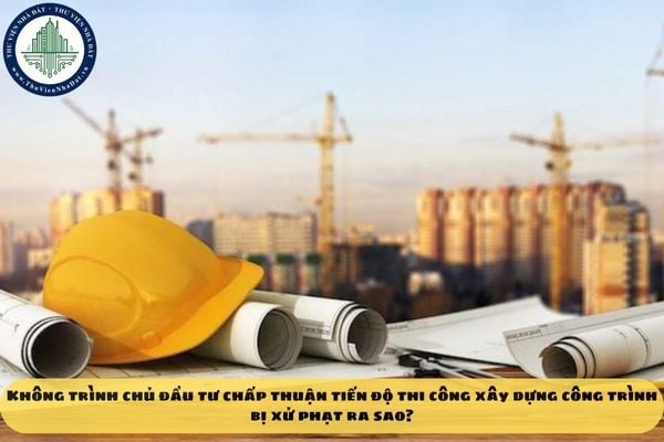 Không trình chủ đầu tư chấp thuận tiến độ thi công xây dựng công trình bị xử phạt ra sao?