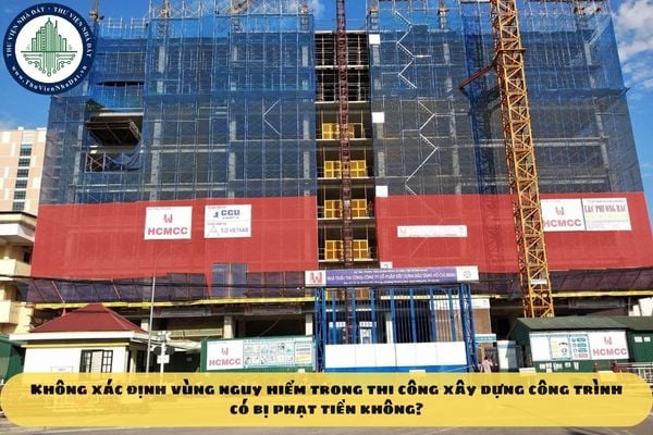 Không xác định vùng nguy hiểm trong thi công xây dựng công trình có bị phạt tiền không?