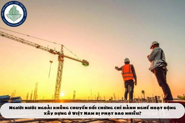 Người nước ngoài không chuyển đổi chứng chỉ hành nghề hoạt động xây dựng ở Việt Nam bị phạt bao nhiêu?