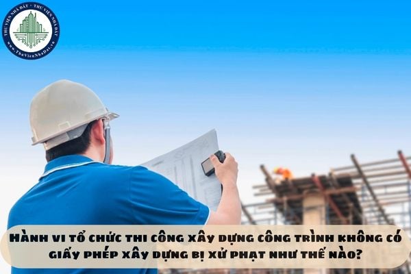 Hành vi tổ chức thi công xây dựng công trình không có giấy phép xây dựng bị xử phạt như thế nào?