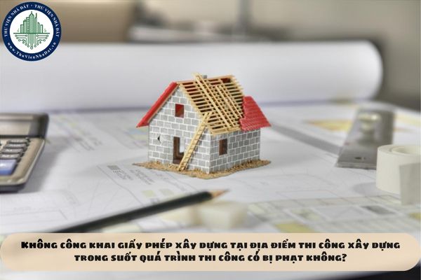Không công khai giấy phép xây dựng tại địa điểm thi công xây dựng trong suốt quá trình thi công có bị phạt không?